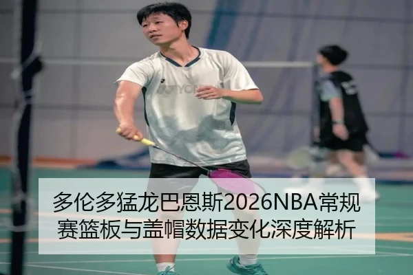 多伦多猛龙巴恩斯2026NBA常规赛篮板与盖帽数据变化深度解析
